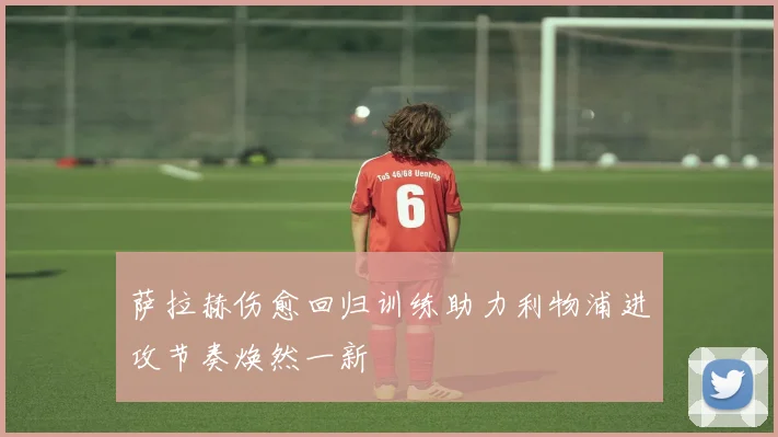 萨拉赫伤愈回归训练助力利物浦进攻节奏焕然一新
